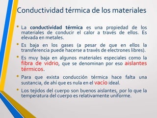 Conductividad térmica de los materiales
• La conductividad térmica es una propiedad de los
materiales de conducir el calor a través de ellos. Es
elevada en metales.
• Es baja en los gases (a pesar de que en ellos la
transferencia puede hacerse a través de electrones libres).
• Es muy baja en algunos materiales especiales como la
fibra de vidrio, que se denominan por eso aislantes
térmicos.
• Para que exista conducción térmica hace falta una
sustancia, de ahí que es nula en el vacío ideal.
• Los tejidos del cuerpo son buenos aislantes, por lo que la
temperatura del cuerpo es relativamente uniforme.
 