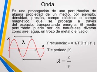 Es una propagación de una perturbación de
alguna propiedad de un medio, por ejemplo,
densidad, presión, campo eléctrico o campo
magnético, que se propaga a través
del espacio, transportando energía. El medio
perturbado puede ser de naturaleza diversa
como aire, agua, un trozo de metal o el vacío.
Onda
Frecuencia:  = 1/T [Hz] [s-1]
T = periodo [s]


c

 