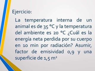 Ejercicio:
La temperatura interna de un
animal es de 35 °C y la temperatura
del ambiente es 20 °C ¿Cuál es la
energía neta perdida por su cuerpo
en 10 min por radiación? Asumir,
factor de emisividad 0,9 y una
superficie de 1,5 m2
 
