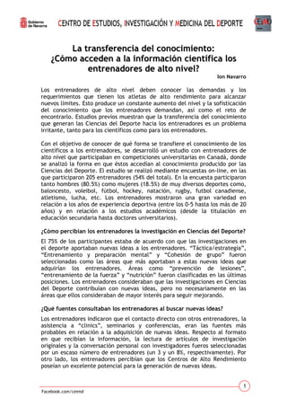 La transferencia del conocimiento:
¿Cómo acceden a la información científica los
entrenadores de alto nivel?
Ion Navarro

Los entrenadores de alto nivel deben conocer las demandas y los
requerimientos que tienen los atletas de alto rendimiento para alcanzar
nuevos límites. Esto produce un constante aumento del nivel y la sofisticación
del conocimiento que los entrenadores demandan, así como el reto de
encontrarlo. Estudios previos muestran que la transferencia del conocimiento
que generan las Ciencias del Deporte hacia los entrenadores es un problema
irritante, tanto para los científicos como para los entrenadores.
Con el objetivo de conocer de qué forma se transfiere el conocimiento de los
científicos a los entrenadores, se desarrolló un estudio con entrenadores de
alto nivel que participaban en competiciones universitarias en Canadá, donde
se analizó la forma en que éstos accedían al conocimiento producido por las
Ciencias del Deporte. El estudio se realizó mediante encuestas on-line, en las
que participaron 205 entrenadores (54% del total). En la encuesta participaron
tanto hombres (80.5%) como mujeres (18.5%) de muy diversos deportes como,
baloncesto, voleibol, fútbol, hockey, natación, rugby, futbol canadiense,
atletismo, lucha, etc. Los entrenadores mostraron una gran variedad en
relación a los años de experiencia deportiva (entre los 0-5 hasta los más de 20
años) y en relación a los estudios académicos (desde la titulación en
educación secundaria hasta doctores universitarios).
¿Cómo percibían los entrenadores la investigación en Ciencias del Deporte?
El 75% de los participantes estaba de acuerdo con que las investigaciones en
el deporte aportaban nuevas ideas a los entrenadores. “Táctica/estrategia”,
“Entrenamiento y preparación mental” y “Cohesión de grupo” fueron
seleccionadas como las áreas que más aportaban a estas nuevas ideas que
adquirían los entrenadores. Áreas como “prevención de lesiones”,
“entrenamiento de la fuerza” y “nutrición” fueron clasificadas en las últimas
posiciones. Los entrenadores consideraban que las investigaciones en Ciencias
del Deporte contribuían con nuevas ideas, pero no necesariamente en las
áreas que ellos consideraban de mayor interés para seguir mejorando.
¿Qué fuentes consultaban los entrenadores al buscar nuevas ideas?
Los entrenadores indicaron que el contacto directo con otros entrenadores, la
asistencia a “clinics”, seminarios y conferencias, eran las fuentes más
probables en relación a la adquisición de nuevas ideas. Respecto al formato
en que recibían la información, la lectura de artículos de investigación
originales y la conversación personal con investigadores fueros seleccionadas
por un escaso número de entrenadores (un 3 y un 8%, respectivamente). Por
otro lado, los entrenadores percibían que los Centros de Alto Rendimiento
poseían un excelente potencial para la generación de nuevas ideas.

1
Facebook.com/ceimd

 