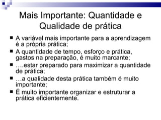 Mais Importante: Quantidade e
         Qualidade de prática
   A variável mais importante para a aprendizagem
    é a própria prática;
   A quantidade de tempo, esforço e prática,
    gastos na preparação, é muito marcante;
   ….estar preparado para maximizar a quantidade
    de prática;
   …a qualidade desta prática também é muito
    importante;
   É muito importante organizar e estruturar a
    prática eficientemente.
 