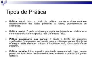 Tipos de Prática
n   Prática Inicial: bem no início da prática, quando o aluno está em
    desenvolvimento das idéias primitivas da tarefa; procedimentos de
    orientação.

n   Prática mental: É pedir ao aluno que repita mentalmente as habilidades a
    serem aprendidas sem a prática real, claramente física.

n   Prática progressiva das partes: é dividir a tarefa em unidades
    significativas, que possam ser isolada, para a prática por partes. O objetivo
    é integrar estas unidades práticas à habilidade total, numa performance
    posterior.

n   Prática do todo: Iniciar a prática pela tarefa como um todo, logo que ela
    possa ser executada razoavelmente bem, evitando a prática por partes
    isoladas.
 