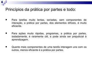 Princípios da prática por partes e todo:

   Para tarefas muito lentas, seriadas, sem componentes de
    interação, a prática por partes, dos elementos difíceis, é muito
    eficiente.

   Para ações muito rápidas, programas, a prática por partes,
    isoladamente, é raramente útil, e pode ainda ser prejudicial à
    aprendizagem.

   Quanto mais componentes de uma tarefa interagem uns com os
    outros, menos eficiente é a prática por partes.
 