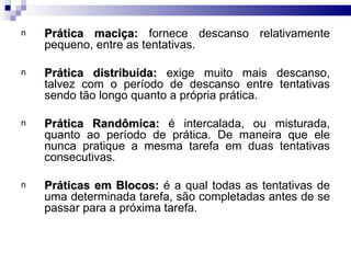 n   Prática maciça: fornece descanso relativamente
    pequeno, entre as tentativas.

n   Prática distribuída: exige muito mais descanso,
    talvez com o período de descanso entre tentativas
    sendo tão longo quanto a própria prática.

n   Prática Randômica: é intercalada, ou misturada,
    quanto ao período de prática. De maneira que ele
    nunca pratique a mesma tarefa em duas tentativas
    consecutivas.

n   Práticas em Blocos: é a qual todas as tentativas de
    uma determinada tarefa, são completadas antes de se
    passar para a próxima tarefa.
 