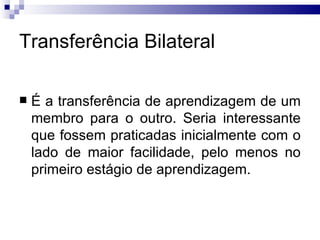 Transferência Bilateral

   É a transferência de aprendizagem de um
    membro para o outro. Seria interessante
    que fossem praticadas inicialmente com o
    lado de maior facilidade, pelo menos no
    primeiro estágio de aprendizagem.
 