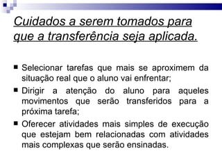 Cuidados a serem tomados para
que a transferência seja aplicada.

   Selecionar tarefas que mais se aproximem da
    situação real que o aluno vai enfrentar;
   Dirigir a atenção do aluno para aqueles
    movimentos que serão transferidos para a
    próxima tarefa;
   Oferecer atividades mais simples de execução
    que estejam bem relacionadas com atividades
    mais complexas que serão ensinadas.
 