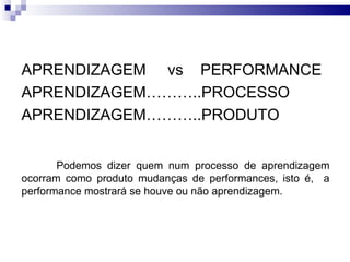 APRENDIZAGEM vs PERFORMANCE
APRENDIZAGEM………..PROCESSO
APRENDIZAGEM………..PRODUTO


       Podemos dizer quem num processo de aprendizagem
ocorram como produto mudanças de performances, isto é, a
performance mostrará se houve ou não aprendizagem.
 