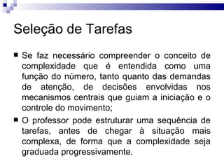 Seleção de Tarefas
   Se faz necessário compreender o conceito de
    complexidade que é entendida como uma
    função do número, tanto quanto das demandas
    de atenção, de decisões envolvidas nos
    mecanismos centrais que guiam a iniciação e o
    controle do movimento;
   O professor pode estruturar uma sequência de
    tarefas, antes de chegar à situação mais
    complexa, de forma que a complexidade seja
    graduada progressivamente.
 