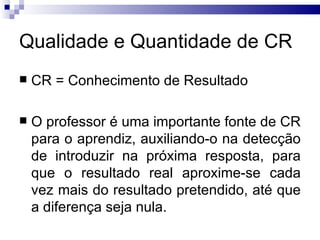 Qualidade e Quantidade de CR
   CR = Conhecimento de Resultado

   O professor é uma importante fonte de CR
    para o aprendiz, auxiliando-o na detecção
    de introduzir na próxima resposta, para
    que o resultado real aproxime-se cada
    vez mais do resultado pretendido, até que
    a diferença seja nula.
 