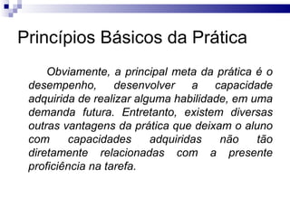 Princípios Básicos da Prática
     Obviamente, a principal meta da prática é o
 desempenho,       desenvolver    a   capacidade
 adquirida de realizar alguma habilidade, em uma
 demanda futura. Entretanto, existem diversas
 outras vantagens da prática que deixam o aluno
 com     capacidades      adquiridas   não    tão
 diretamente relacionadas com a presente
 proficiência na tarefa.
 