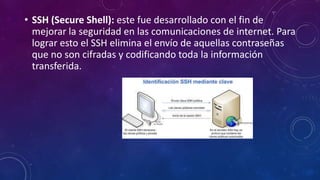 • SSH (Secure Shell): este fue desarrollado con el fin de
mejorar la seguridad en las comunicaciones de internet. Para
lograr esto el SSH elimina el envío de aquellas contraseñas
que no son cifradas y codificando toda la información
transferida.
 