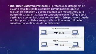 • UDP (User Datagram Protocol): el protocolo de datagrama de
usuario está destinado a aquellas comunicaciones que se
realizan sin conexión y que no cuentan con mecanismos para
transmitir datagramas. Esto se contrapone con el TCP que está
destinado a comunicaciones con conexión. Este protocolo puede
resultar poco confiable excepto si las aplicaciones utilizadas
cuentan con verificación de confiabilidad.
 