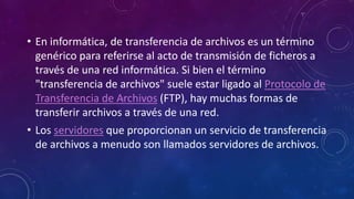 • En informática, de transferencia de archivos es un término
genérico para referirse al acto de transmisión de ficheros a
través de una red informática. Si bien el término
"transferencia de archivos" suele estar ligado al Protocolo de
Transferencia de Archivos (FTP), hay muchas formas de
transferir archivos a través de una red.
• Los servidores que proporcionan un servicio de transferencia
de archivos a menudo son llamados servidores de archivos.
 