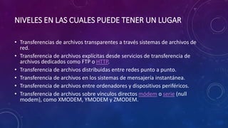 NIVELES EN LAS CUALES PUEDE TENER UN LUGAR
• Transferencias de archivos transparentes a través sistemas de archivos de
red.
• Transferencia de archivos explícitas desde servicios de transferencia de
archivos dedicados como FTP o HTTP.
• Transferencia de archivos distribuidas entre redes punto a punto.
• Transferencia de archivos en los sistemas de mensajería instantánea.
• Transferencia de archivos entre ordenadores y dispositivos periféricos.
• Transferencia de archivos sobre vínculos directos módem o serie (null
modem), como XMODEM, YMODEM y ZMODEM.
 
