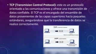 • TCP (Transmision Control Protocol): este es un protocolo
orientado a las comunicaciones y ofrece una transmisión de
datos confiable. El TCP es el encargado del ensamble de
datos provenientes de las capas superiores hacia paquetes
estándares, asegurándose que la transferencia de datos se
realice correctamente.
 