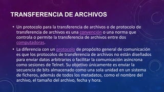TRANSFERENCIA DE ARCHIVOS
• Un protocolo para la transferencia de archivos o de protocolo de
transferencia de archivos es una convención o una norma que
controla o permite la transferencia de archivos entre dos
computadoras.
• La diferencia con un protocolo de propósito general de comunicación
es que los protocolos de transferencia de archivos no están diseñados
para enviar datos arbitrarios o facilitar la comunicación asíncrona
como sesiones de Telnet. Su objetivo únicamente es enviar la
secuencia de bits almacenado como una sola unidad en un sistema
de ficheros, además de todos los metadatos, como el nombre del
archivo, el tamaño del archivo, fecha y hora.
 