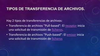 TIPOS DE TRANSFERENCIA DE ARCHIVOS.
Hay 2 tipos de transferencias de archivos:
• Transferencia de archivos "Pull-based": El receptor inicia
una solicitud de transmisión de ficheros.
• Transferencia de archivos "Push-based”: El emisor inicia
una solicitud de transmisión de ficheros
 