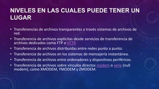 NIVELES EN LAS CUALES PUEDE TENER UN
LUGAR
• Transferencias de archivos transparentes a través sistemas de archivos de
red.
• Transferencia de archivos explícitas desde servicios de transferencia de
archivos dedicados como FTP o HTTP.
• Transferencia de archivos distribuidas entre redes punto a punto.
• Transferencia de archivos en los sistemas de mensajería instantánea.
• Transferencia de archivos entre ordenadores y dispositivos periféricos.
• Transferencia de archivos sobre vínculos directos módem o serie (null
modem), como XMODEM, YMODEM y ZMODEM.
 
