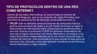 TIPO DE PROTOCOLOS DENTRO DE UNA RED
COMO INTERNET.
Dentro de las redes informáticas se conoce bajo el nombre de
protocolo al lenguaje, que es un conjunto de reglas formales, que
permiten la comunicación de distintas computadoras entre sí.
• TPC/IP: este es definido como el conjunto de protocolos básicos
para la comunicación de redes y es por medio de él que se logra la
transmisión de información entre computadoras pertenecientes a
una red. Gracias al protocolo TCP/IP los distintos ordenadores de
una red se logran comunicar con otros diferentes y así enlazar a las
redes físicamente independientes en la red virtual conocida bajo el
nombre de Internet. Este protocolo es el que provee la base para los
servicios más utilizados como por ejemplo transferencia de ficheros,
correo electrónico y login remoto.
 