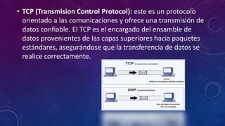 • TCP (Transmision Control Protocol): este es un protocolo
orientado a las comunicaciones y ofrece una transmisión de
datos confiable. El TCP es el encargado del ensamble de
datos provenientes de las capas superiores hacia paquetes
estándares, asegurándose que la transferencia de datos se
realice correctamente.
 