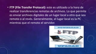 • FTP (File Transfer Protocol): este es utilizado a la hora de
realizar transferencias remotas de archivos. Lo que permite
es enviar archivos digitales de un lugar local a otro que sea
remoto o al revés. Generalmente, el lugar local es la PC
mientras que el remoto el servidor.
 