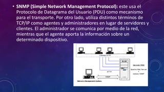 • SNMP (Simple Network Management Protocol): este usa el
Protocolo de Datagrama del Usuario (PDU) como mecanismo
para el transporte. Por otro lado, utiliza distintos términos de
TCP/IP como agentes y administradores en lugar de servidores y
clientes. El administrador se comunica por medio de la red,
mientras que el agente aporta la información sobre un
determinado dispositivo.
 