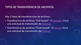 TIPOS DE TRANSFERENCIA DE ARCHIVOS.
Hay 2 tipos de transferencias de archivos:
• Transferencia de archivos "Pull-based": El receptor inicia
una solicitud de transmisión de ficheros.
• Transferencia de archivos "Push-based”: El emisor inicia
una solicitud de transmisión de ficheros
 