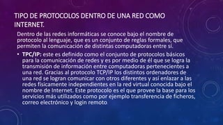 TIPO DE PROTOCOLOS DENTRO DE UNA RED COMO
INTERNET.
Dentro de las redes informáticas se conoce bajo el nombre de
protocolo al lenguaje, que es un conjunto de reglas formales, que
permiten la comunicación de distintas computadoras entre sí.
• TPC/IP: este es definido como el conjunto de protocolos básicos
para la comunicación de redes y es por medio de él que se logra la
transmisión de información entre computadoras pertenecientes a
una red. Gracias al protocolo TCP/IP los distintos ordenadores de
una red se logran comunicar con otros diferentes y así enlazar a las
redes físicamente independientes en la red virtual conocida bajo el
nombre de Internet. Este protocolo es el que provee la base para los
servicios más utilizados como por ejemplo transferencia de ficheros,
correo electrónico y login remoto.
 