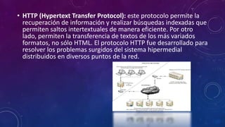 • HTTP (Hypertext Transfer Protocol): este protocolo permite la
recuperación de información y realizar búsquedas indexadas que
permiten saltos intertextuales de manera eficiente. Por otro
lado, permiten la transferencia de textos de los más variados
formatos, no sólo HTML. El protocolo HTTP fue desarrollado para
resolver los problemas surgidos del sistema hipermedial
distribuidos en diversos puntos de la red.
 