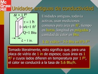Unidades antiguas de conductividad
   Dt = 1 F0         Unidades antiguas, todavía
          1h       activas, usan mediciones
          A=1 ft2    comunes para área en ft2, tiempo
                     en horas, longitud en pulgadas y
         Q=1 Btu
                     cantidad de calor en Btu.
        L = 1 in.     k de vidrio = 5.6 Btu in/ft2h F0

Tomado literalmente, esto significa que, para una
placa de vidrio de 1 in de espesor, cuya área es 1
ft2 y cuyos lados difieren en temperatura por 1 F0,
el calor se conducirá a la tasa de 5.6 Btu/h.
 