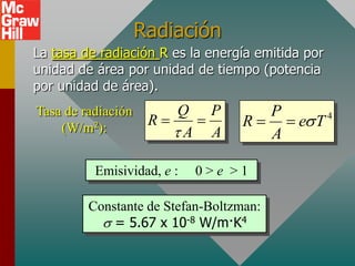 Radiación
La tasa de radiación R es la energía emitida por
unidad de área por unidad de tiempo (potencia
por unidad de área).
Tasa de radiación       Q P          P
                     R          R   es T 4
    (W/m2):             A A         A

          Emisividad, e :   0>e >1

         Constante de Stefan-Boltzman:
           s = 5.67 x 10-8 W/m·K4
 
