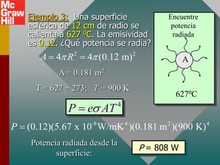 Ejemplo 3: Una superficie              Encuentre
   esférica de 12 cm de radio se           potencia
   calienta a 627 0C. La emisividad        radiada
   es 0.12. ¿Qué potencia se radia?
      A  4 R 2  4 (0.12 m) 2                A
            A = 0.181 m2
     T = 627 + 273; T = 900 K
                                              6270C
              P  es AT     4


P  (0.12)(5.67 x 10 W/mK )(0.181 m )(900 K)
                     -8         4         2           4


    Potencia radiada desde la
                                    P = 808 W
           superficie:
 