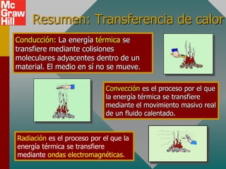 Resumen: Transferencia de calor
Conducción: La energía térmica se
transfiere mediante colisiones
moleculares adyacentes dentro de un
material. El medio en sí no se mueve.

                             Convección es el proceso por el que
                             la energía térmica se transfiere
                             mediante el movimiento masivo real
                             de un fluido calentado.


Radiación es el proceso por el que la
energía térmica se transfiere
mediante ondas electromagnéticas.
 