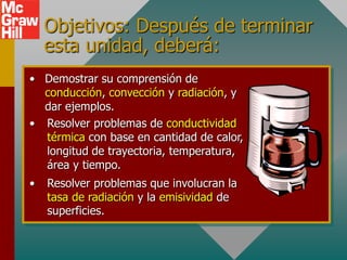 Objetivos: Después de terminar
    esta unidad, deberá:
• Demostrar su comprensión de
  conducción, convección y radiación, y
  dar ejemplos.
• Resolver problemas de conductividad
  térmica con base en cantidad de calor,
  longitud de trayectoria, temperatura,
  área y tiempo.
•   Resolver problemas que involucran la
    tasa de radiación y la emisividad de
    superficies.
 
