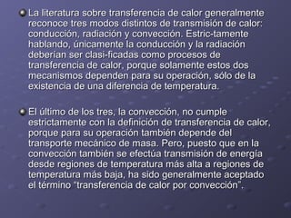 La literatura sobre transferencia de calor generalmenteLa literatura sobre transferencia de calor generalmente
reconoce tres modos distintos de transmisión de calor:reconoce tres modos distintos de transmisión de calor:
conducción, radiación y convección. Estric-tamenteconducción, radiación y convección. Estric-tamente
hablando, únicamente la conducción y la radiaciónhablando, únicamente la conducción y la radiación
deberían ser clasi-ficadas como procesos dedeberían ser clasi-ficadas como procesos de
transferencia de calor, porque solamente estos dostransferencia de calor, porque solamente estos dos
mecanismos dependen para su operación, sólo de lamecanismos dependen para su operación, sólo de la
existencia de una diferencia de temperatura.existencia de una diferencia de temperatura.
El último de los tres, la convección, no cumpleEl último de los tres, la convección, no cumple
estrictamente con la definición de transferencia de calor,estrictamente con la definición de transferencia de calor,
porque para su operación también depende delporque para su operación también depende del
transporte mecánico de masa. Pero, puesto que en latransporte mecánico de masa. Pero, puesto que en la
convección también se efectúa transmisión de energíaconvección también se efectúa transmisión de energía
desde regiones de temperatura más alta a regiones dedesde regiones de temperatura más alta a regiones de
temperatura más baja, ha sido generalmente aceptadotemperatura más baja, ha sido generalmente aceptado
el término “transferencia de calor por convección”.el término “transferencia de calor por convección”.
 