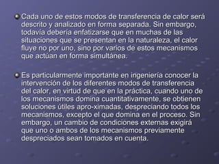 Cada uno de estos modos de transferencia de calor seráCada uno de estos modos de transferencia de calor será
descrito y analizado en forma separada. Sin embargo,descrito y analizado en forma separada. Sin embargo,
todavía debería enfatizarse que en muchas de lastodavía debería enfatizarse que en muchas de las
situaciones que se presentan en la naturaleza, el calorsituaciones que se presentan en la naturaleza, el calor
fluye no por uno, sino por varios de estos mecanismosfluye no por uno, sino por varios de estos mecanismos
que actúan en forma simultánea.que actúan en forma simultánea.
Es particularmente importante en ingeniería conocer laEs particularmente importante en ingeniería conocer la
intervención de los diferentes modos de transferenciaintervención de los diferentes modos de transferencia
del calor, en virtud de que en la práctica, cuando uno dedel calor, en virtud de que en la práctica, cuando uno de
los mecanismos domina cuantitativamente, se obtienenlos mecanismos domina cuantitativamente, se obtienen
soluciones útiles apro-ximadas, despreciando todos lossoluciones útiles apro-ximadas, despreciando todos los
mecanismos, excepto el que domina en el proceso. Sinmecanismos, excepto el que domina en el proceso. Sin
embargo, un cambio de condiciones externas exigiráembargo, un cambio de condiciones externas exigirá
que uno o ambos de los mecanismos previamenteque uno o ambos de los mecanismos previamente
despreciados sean tomados en cuenta.despreciados sean tomados en cuenta.
 
