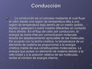 ConducciónConducción
La conducción es un proceso mediante el cual fluyeLa conducción es un proceso mediante el cual fluye
el calor desde una región de temperatura alta a unael calor desde una región de temperatura alta a una
región de temperatura baja dentro de un medio (sólido,región de temperatura baja dentro de un medio (sólido,
liquido o gaseoso) o entre medios diferentes en contactoliquido o gaseoso) o entre medios diferentes en contacto
físico directo. En el flujo de calor por conducción, lafísico directo. En el flujo de calor por conducción, la
energía se trans-mite por comunicación molecularenergía se trans-mite por comunicación molecular
directa sin desplazamiento apreciable de las moléculas.directa sin desplazamiento apreciable de las moléculas.
De acuerdo con la teoría cinética, la temperatura de unDe acuerdo con la teoría cinética, la temperatura de un
elemento de materia es proporcional a la energíaelemento de materia es proporcional a la energía
cinética media de sus constituyentes moleculares. Lacinética media de sus constituyentes moleculares. La
energía que posee un elemento de materia debido a laenergía que posee un elemento de materia debido a la
velo-cidad y a la posición relativa de las moléculas,velo-cidad y a la posición relativa de las moléculas,
recibe el nombre de energía interna.recibe el nombre de energía interna.
 