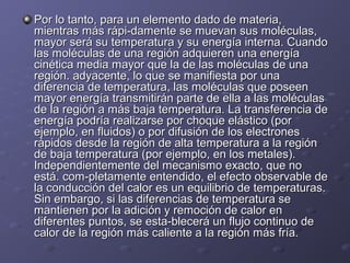 Por lo tanto, para un elemento dado de materia,Por lo tanto, para un elemento dado de materia,
mientras más rápi-damente se muevan sus moléculas,mientras más rápi-damente se muevan sus moléculas,
mayor será su temperatura y su energía interna. Cuandomayor será su temperatura y su energía interna. Cuando
las moléculas de una región adquieren una energíalas moléculas de una región adquieren una energía
cinética media mayor que la de las moléculas de unacinética media mayor que la de las moléculas de una
región. adyacente, lo queregión. adyacente, lo que sese manifiesta por unamanifiesta por una
diferencia de temperatura, las moléculas que poseendiferencia de temperatura, las moléculas que poseen
mayor energía transmitirán parte de ella a las moléculasmayor energía transmitirán parte de ella a las moléculas
de la región a más baja temperatura. La transferencia dede la región a más baja temperatura. La transferencia de
energía podría realizarse por choque elástico (porenergía podría realizarse por choque elástico (por
ejemplo, en fluidos) o por difusión de los electronesejemplo, en fluidos) o por difusión de los electrones
rápidos desde la región de alta temperatura a la regiónrápidos desde la región de alta temperatura a la región
de baja temperatura (por ejemplo, en los metales).de baja temperatura (por ejemplo, en los metales).
Independientemente del mecanismo exacto, que noIndependientemente del mecanismo exacto, que no
está. com-pletamente entendido, el efecto observable deestá. com-pletamente entendido, el efecto observable de
la conducción del calor es un equilibrio de temperaturas.la conducción del calor es un equilibrio de temperaturas.
Sin embargo, si las diferencias de temperatura seSin embargo, si las diferencias de temperatura se
mantienen por la adición y remoción de calor enmantienen por la adición y remoción de calor en
diferentes puntos, se esta-blecerá un flujo continuo dediferentes puntos, se esta-blecerá un flujo continuo de
calor de la región más caliente a la región más fría.calor de la región más caliente a la región más fría.
 