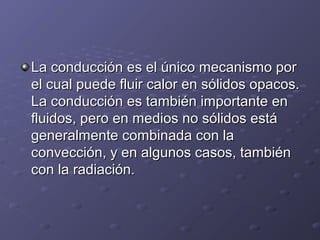 La conducción es el único mecanismo porLa conducción es el único mecanismo por
el cual puede fluir calor en sólidos opacos.el cual puede fluir calor en sólidos opacos.
La conducción es también importante enLa conducción es también importante en
fluidos, pero en medios no sólidos estáfluidos, pero en medios no sólidos está
generalmente combinada con lageneralmente combinada con la
convección, y en algunos casos, tambiénconvección, y en algunos casos, también
con la radiación.con la radiación.
 