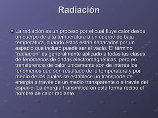 RadiaciónRadiación
La radiación es un proceso por el cual fluye calor desdeLa radiación es un proceso por el cual fluye calor desde
un cuerpo de alta temperatura a un cuerpo de bajaun cuerpo de alta temperatura a un cuerpo de baja
temperatura, cuando éstos están separados por untemperatura, cuando éstos están separados por un
espacio que incluso puede ser el vacío. El términoespacio que incluso puede ser el vacío. El término
“radiación” es generalmente aplicado a todas las clases,“radiación” es generalmente aplicado a todas las clases,
de fenómenos de ondas electromagnéticas, pero ende fenómenos de ondas electromagnéticas, pero en
transferencia de calor únicamente son de interés lostransferencia de calor únicamente son de interés los
fenómenos que son resultado de la temperatura y porfenómenos que son resultado de la temperatura y por
medio de los cuales se establece un transporte demedio de los cuales se establece un transporte de
energía a través de un medio transparente o a través delenergía a través de un medio transparente o a través del
espacio. La energía transmitida en esta forma recibe elespacio. La energía transmitida en esta forma recibe el
nombre de calor radiante.nombre de calor radiante.
 