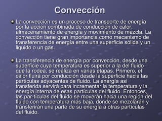 ConvecciónConvección
La convección es un proceso de transporte de energíaLa convección es un proceso de transporte de energía
por la acción combinada de conducción de calor,por la acción combinada de conducción de calor,
almacenamiento de energía y movimiento de mezcla. Laalmacenamiento de energía y movimiento de mezcla. La
convección tiene gran importancia como mecanismo deconvección tiene gran importancia como mecanismo de
transferencia de energía entre una superficie sólida y untransferencia de energía entre una superficie sólida y un
liquido o un gas.liquido o un gas.
La transferencia de energía por convección, desde unaLa transferencia de energía por convección, desde una
superficie cuya temperatura es superior a la del fluidosuperficie cuya temperatura es superior a la del fluido
que la rodea, se realiza en varias etapas. Primero, elque la rodea, se realiza en varias etapas. Primero, el
calor fluirá por conducción desde la superficie hacia lascalor fluirá por conducción desde la superficie hacia las
partículas adyacentes de fluido. La energía asípartículas adyacentes de fluido. La energía así
transferida servirá para incrementar la temperatura y latransferida servirá para incrementar la temperatura y la
energía interna de esas partículas del fluido. Entonces,energía interna de esas partículas del fluido. Entonces,
las par­tículas del fluido se moverán hacia una región dellas par­tículas del fluido se moverán hacia una región del
fluido con temperatura más baja, donde se mezclarán yfluido con temperatura más baja, donde se mezclarán y
transferirán una parte de su energía a otras partículastransferirán una parte de su energía a otras partículas
del fluido.del fluido.
 
