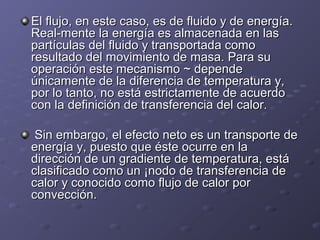 El flujo, en este caso, es de fluido y de energía.El flujo, en este caso, es de fluido y de energía.
Real­mente la energía es almacenada en lasReal­mente la energía es almacenada en las
partículas del fluido y transportada comopartículas del fluido y transportada como
resultado del movimiento de masa. Para suresultado del movimiento de masa. Para su
operación este mecanismo ~ dependeoperación este mecanismo ~ depende
únicamente de la diferencia de temperatura y,únicamente de la diferencia de temperatura y,
por lo tanto, no está estrictamente de acuerdopor lo tanto, no está estrictamente de acuerdo
con la definición de transferencia del calor.con la definición de transferencia del calor.
Sin embargo, el efecto neto es un transporte deSin embargo, el efecto neto es un transporte de
energía y, puesto que éste ocurre en laenergía y, puesto que éste ocurre en la
dirección de un gradiente de temperatura, estádirección de un gradiente de temperatura, está
clasificado como un ¡nodo de transferencia declasificado como un ¡nodo de transferencia de
calor y conocido como flujo de calor porcalor y conocido como flujo de calor por
convección.convección.
 