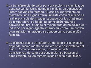 La transferencia de calor por convección se clasifica, deLa transferencia de calor por convección se clasifica, de
acuerdo con la forma de inducir el flujo, en convecciónacuerdo con la forma de inducir el flujo, en convección
libre y convección forzada. Cuando el movimiento delibre y convección forzada. Cuando el movimiento de
mezclado tiene lugar exclusivamente como resultado demezclado tiene lugar exclusivamente como resultado de
la diferencia de densidades causado por los gradientesla diferencia de densidades causado por los gradientes
de temperatura, se habla de convección natural ode temperatura, se habla de convección natural o
convección libre. Cuando el movimiento de mezclado esconvección libre. Cuando el movimiento de mezclado es
inducido por algún agente externo, tal como una bombainducido por algún agente externo, tal como una bomba
o un agitador, el proceso se conoce como conveccióno un agitador, el proceso se conoce como convección
forzada.forzada.
La eficiencia de la transferencia de calor por convecciónLa eficiencia de la transferencia de calor por convección
depende básica­mente del movimiento de mezclado deldepende básica­mente del movimiento de mezclado del
fluido. Como consecuencia, un estudio de lafluido. Como consecuencia, un estudio de la
transferencia de calor por convección se basa en eltransferencia de calor por convección se basa en el
conocimiento de las características del flujo del fluido.conocimiento de las características del flujo del fluido.
 