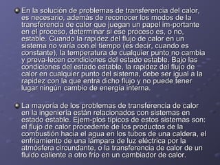 En la solución de problemas de transferencia del calor,En la solución de problemas de transferencia del calor,
es necesario, además de reconocer los modos de laes necesario, además de reconocer los modos de la
transferencia de calor que juegan un papel im­portantetransferencia de calor que juegan un papel im­portante
en el proceso, determinar si ese proceso es, o no,en el proceso, determinar si ese proceso es, o no,
estable. Cuando la rapidez del flujo de calor en unestable. Cuando la rapidez del flujo de calor en un
sistema no varía con el tiempo (es decir, cuando essistema no varía con el tiempo (es decir, cuando es
constante), la temperatura de cualquier punto no cambiaconstante), la temperatura de cualquier punto no cambia
y preva­lecen condiciones del estado estable. Bajo lasy preva­lecen condiciones del estado estable. Bajo las
condiciones del estado estable, la rapidez del flujo decondiciones del estado estable, la rapidez del flujo de
calor en cualquier punto del sistema, debe ser igual a lacalor en cualquier punto del sistema, debe ser igual a la
rapidez con la que entra dicho flujo y no puede tenerrapidez con la que entra dicho flujo y no puede tener
lugar ningún cambio de energía interna.lugar ningún cambio de energía interna.
La mayoría de los problemas de transferencia de calorLa mayoría de los problemas de transferencia de calor
en la ingeniería están relacionados con sistemas enen la ingeniería están relacionados con sistemas en
estado estable. Ejem­plos típicos de estos sistemas son:estado estable. Ejem­plos típicos de estos sistemas son:
el flujo de calor procedente de los productos de lael flujo de calor procedente de los productos de la
combustión hacia el agua en los tubos de una caldera, elcombustión hacia el agua en los tubos de una caldera, el
enfriamiento de una lámpara de luz eléctrica por laenfriamiento de una lámpara de luz eléctrica por la
atmósfera circundante, o la transferencia de calor de unatmósfera circundante, o la transferencia de calor de un
fluido caliente a otro frío en un cambiador de calor.fluido caliente a otro frío en un cambiador de calor.
 