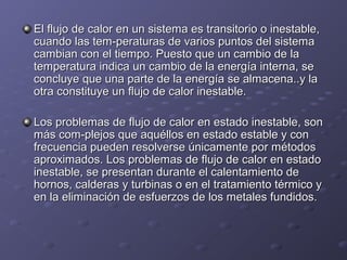 El flujo de calor en un sistema es transitorio o inestable,El flujo de calor en un sistema es transitorio o inestable,
cuando las tem­peraturas de varios puntos del sistemacuando las tem­peraturas de varios puntos del sistema
cambian con el tiempo. Puesto que un cambio de lacambian con el tiempo. Puesto que un cambio de la
temperatura indica un cambio de la energía interna, setemperatura indica un cambio de la energía interna, se
concluye que una parte de la energía se almacena..y laconcluye que una parte de la energía se almacena..y la
otra constituye un flujo de calor inestable.otra constituye un flujo de calor inestable.
Los problemas de flujo de calor en estado inestable, sonLos problemas de flujo de calor en estado inestable, son
más com­plejos que aquéllos en estado estable y conmás com­plejos que aquéllos en estado estable y con
frecuencia pueden resolverse únicamente por métodosfrecuencia pueden resolverse únicamente por métodos
aproximados. Los problemas de flujo de calor en estadoaproximados. Los problemas de flujo de calor en estado
inestable, se presentan durante el calentamiento deinestable, se presentan durante el calentamiento de
hornos, calderas y turbinas o en el tratamiento térmico yhornos, calderas y turbinas o en el tratamiento térmico y
en la eliminación de esfuerzos de los metales fundidos.en la eliminación de esfuerzos de los metales fundidos.
 