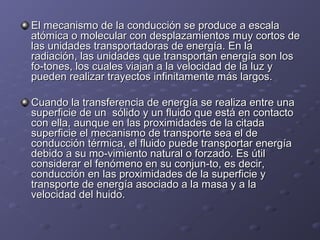 El mecanismo de la conducción se produce a escalaEl mecanismo de la conducción se produce a escala
atómica o molecular con desplazamientos muy cortos deatómica o molecular con desplazamientos muy cortos de
las unidades transportadoras de energía. En lalas unidades transportadoras de energía. En la
radiación, las unidades que transportan energía son losradiación, las unidades que transportan energía son los
fo­tones, los cuales viajan a la velocidad de la luz yfo­tones, los cuales viajan a la velocidad de la luz y
pueden realizar trayectos infinitamente más largos.pueden realizar trayectos infinitamente más largos.
Cuando la transferencia de energía se realiza entre unaCuando la transferencia de energía se realiza entre una
superficie de un sólido y un fluido que está en contactosuperficie de un sólido y un fluido que está en contacto
con ella, aunque en las proximidades de la citadacon ella, aunque en las proximidades de la citada
superficie el mecanismo de transporte sea el desuperficie el mecanismo de transporte sea el de
conducción térmica, el fluido puede transportar energíaconducción térmica, el fluido puede transportar energía
debido a su mo­vimiento natural o forzado. Es útildebido a su mo­vimiento natural o forzado. Es útil
considerar el fenómeno en su conjun­to, es decir,considerar el fenómeno en su conjun­to, es decir,
conducción en las proximidades de la superficie yconducción en las proximidades de la superficie y
transporte de energía asociado a la masa y a latransporte de energía asociado a la masa y a la
velocidad del huido.velocidad del huido.
 