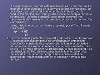 . En ingeniería, se dice que este mecanismo es de convección. Es. En ingeniería, se dice que este mecanismo es de convección. Es
importante tener claro que en la convección, por conveniencia, seimportante tener claro que en la convección, por conveniencia, se
consideran, en realidad. dos fenómenos distintos en uno: laconsideran, en realidad. dos fenómenos distintos en uno: la
conducción propiamente dicha y el transporte de energía por parteconducción propiamente dicha y el transporte de energía por parte
de un fluido. A efectos prácticos, pues, distin­guiremos tresde un fluido. A efectos prácticos, pues, distin­guiremos tres
mecanismos de transmisión de calor: la conducción, la convecciónmecanismos de transmisión de calor: la conducción, la convección
y la radiación.y la radiación.
La ley básica de la conducción fue propuesta por el físico francésLa ley básica de la conducción fue propuesta por el físico francés
J.B. FourierJ.B. Fourier
qx = ­ kqx = ­ k δTδT
δxδx
Es experimental, y establece que el flujo de calor qx, en la direcciónEs experimental, y establece que el flujo de calor qx, en la dirección
x, es proporcional al gradiente de temperatura en esta mismax, es proporcional al gradiente de temperatura en esta misma
dirección. La constante de proporcionalidad k es una propiedaddirección. La constante de proporcionalidad k es una propiedad
termométrica muy im­portante denominada conductividad térmica.termométrica muy im­portante denominada conductividad térmica.
En el SI, k se mide en W/(m K). En realidad, el flujo de calor q,~ esEn el SI, k se mide en W/(m K). En realidad, el flujo de calor q,~ es
una densidad de flujo tér­mico, pues evalúa la energía térmicauna densidad de flujo tér­mico, pues evalúa la energía térmica
transmitida en la unidad de tiempo a través de la unidad detransmitida en la unidad de tiempo a través de la unidad de
superficie del material dispuesta en la dirección normal al flujosuperficie del material dispuesta en la dirección normal al flujo
térmico.térmico.
 