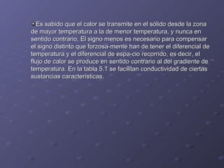 Es sabido que el calor se transmite en el sólido desde la zonaEs sabido que el calor se transmite en el sólido desde la zona
de mayor temperatura a la de menor temperatura, y nunca ende mayor temperatura a la de menor temperatura, y nunca en
sentido contrario. El signo menos es necesario para compensarsentido contrario. El signo menos es necesario para compensar
el signo distinto que forzosa­mente han de tener el diferencial deel signo distinto que forzosa­mente han de tener el diferencial de
temperatura y el diferencial de espa­cio recorrido, es decir, eltemperatura y el diferencial de espa­cio recorrido, es decir, el
flujo de calor se produce en sentido contrario al del gradiente deflujo de calor se produce en sentido contrario al del gradiente de
temperatura. En la tabla 5.1 se facilitan conductividad de ciertastemperatura. En la tabla 5.1 se facilitan conductividad de ciertas
sustancias características.sustancias características.
 