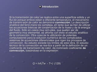 IntroducciónIntroducción
Si la transmisión de calor se realiza entre una superficie sólida y unSi la transmisión de calor se realiza entre una superficie sólida y un
flui­do porque ambos están a diferente temperatura, el mecanismoflui­do porque ambos están a diferente temperatura, el mecanismo
de transmi­sión de calor se denominade transmi­sión de calor se denomina convección.convección. La descripciónLa descripción
analítica del fenó­meno es compleja, en tanto que se han de utilizaranalítica del fenó­meno es compleja, en tanto que se han de utilizar
las ecuaciones básicas de conservación de la masa y de la energíalas ecuaciones básicas de conservación de la masa y de la energía
del fluido. Sólo en casos muy sim­ples, que suelen ser dedel fluido. Sólo en casos muy sim­ples, que suelen ser de
geometría muy elemental, se afronta con éxito el estudio analíticogeometría muy elemental, se afronta con éxito el estudio analítico
de la convección. Otra cosa es la utilización de potentesde la convección. Otra cosa es la utilización de potentes
computadores para la solución numérica de los complicadoscomputadores para la solución numérica de los complicados
sistemas de ecuaciones diferenciales que rigen los procesos desistemas de ecuaciones diferenciales que rigen los procesos de
convección. Su estudio excede los límites de esta obra. El estudioconvección. Su estudio excede los límites de esta obra. El estudio
técnico de la convección se rea­liza a partir de la definición de untécnico de la convección se rea­liza a partir de la definición de un
coeficiente de transmisión de calor, de­nominado coeficientecoeficiente de transmisión de calor, de­nominado coeficiente dede
convección,convección, basándose en la expresión:basándose en la expresión:
Q = hA(Tw - T∞)Q = hA(Tw - T∞) (129)(129)
 