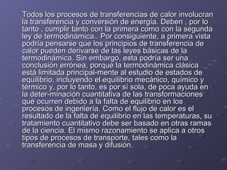 Todos los procesos de transferencias de calor involucranTodos los procesos de transferencias de calor involucran
la transferencia y conversión de energía. Deben , por lola transferencia y conversión de energía. Deben , por lo
tanto , cumplir tanto con la primera como con la segundatanto , cumplir tanto con la primera como con la segunda
ley de termodinámica.. Por consiguiente, a primera vistaley de termodinámica.. Por consiguiente, a primera vista
podría pensarse que los principios de transferencia depodría pensarse que los principios de transferencia de
calor pueden derivarse de las leyes básicas de lacalor pueden derivarse de las leyes básicas de la
termodinámica. Sin embargo, esta podría ser unatermodinámica. Sin embargo, esta podría ser una
conclusión errónea, porque la termodinámica clásicaconclusión errónea, porque la termodinámica clásica
está limitada principal-mente al estudio de estados deestá limitada principal-mente al estudio de estados de
equilibrio, incluyendo el equilibrio mecánico, químico yequilibrio, incluyendo el equilibrio mecánico, químico y
térmico y, por lo tanto, es por sí sola, de poca ayuda entérmico y, por lo tanto, es por sí sola, de poca ayuda en
la deter-minación cuantitativa de las transformacionesla deter-minación cuantitativa de las transformaciones
que ocurren debido a la falta de equilibrio en losque ocurren debido a la falta de equilibrio en los
procesos de ingeniería. Como el flujo de calor es elprocesos de ingeniería. Como el flujo de calor es el
resultado de la falta de equilibrio en las temperaturas, suresultado de la falta de equilibrio en las temperaturas, su
tratamiento cuantitativo debe ser basado en otras ramastratamiento cuantitativo debe ser basado en otras ramas
de la ciencia. El mismo razonamiento se aplica a otrosde la ciencia. El mismo razonamiento se aplica a otros
tipos de procesos de transporte, tales como latipos de procesos de transporte, tales como la
transferencia de masa y difusión.transferencia de masa y difusión.
 